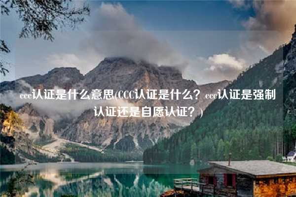 ccc認證是什么意思(CCC認證是什么？ccc認證是強制認證還是自愿認證？)