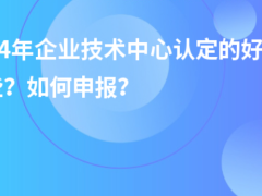 2024年企業(yè)技術(shù)中心認(rèn)定的好處有哪些？如何申報？